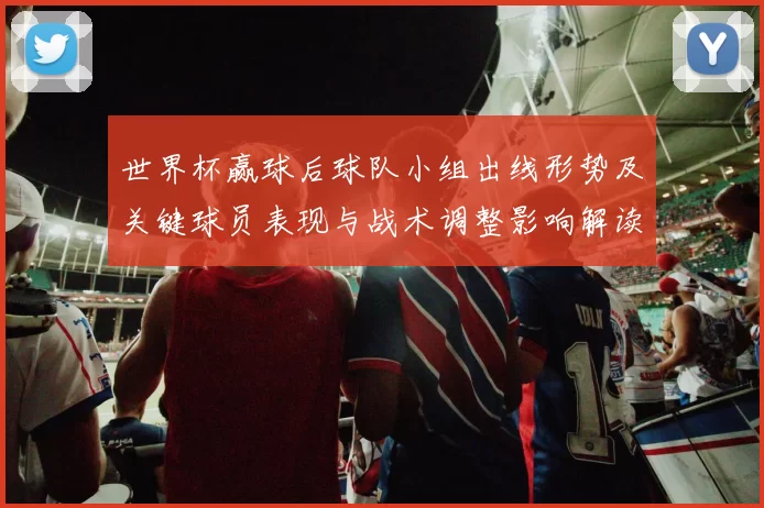 世界杯赢球后球队小组出线形势及关键球员表现与战术调整影响解读