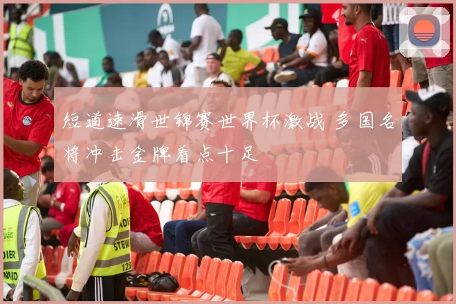 短道速滑世锦赛世界杯激战 多国名将冲击金牌看点十足