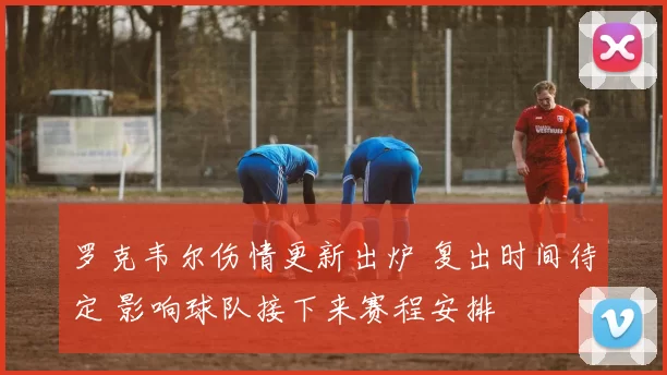 罗克韦尔伤情更新出炉 复出时间待定 影响球队接下来赛程安排
