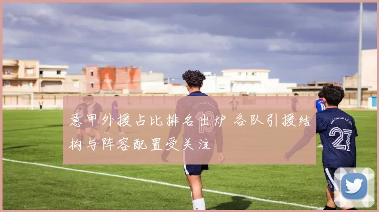 意甲外援占比排名出炉 各队引援结构与阵容配置受关注