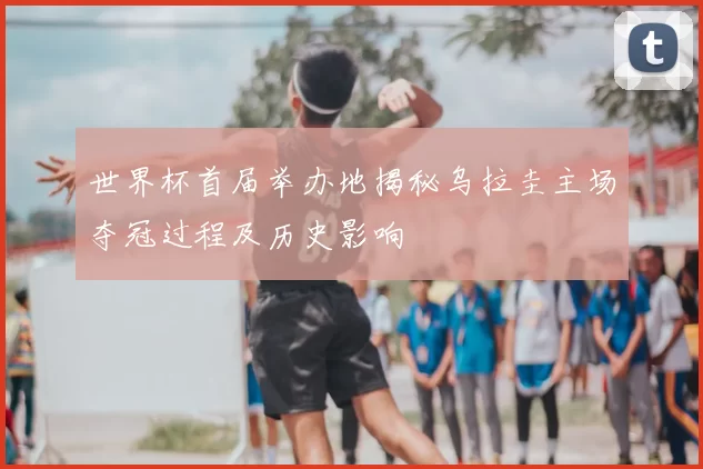 世界杯首届举办地揭秘乌拉圭主场夺冠过程及历史影响