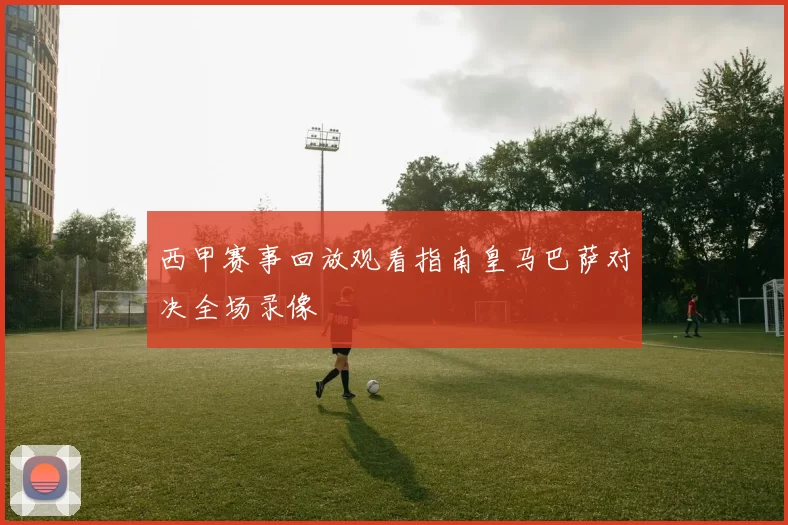 西甲赛事回放观看指南皇马巴萨对决全场录像