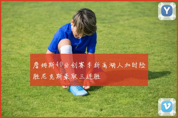 詹姆斯40分创赛季新高湖人加时险胜尼克斯豪取三连胜