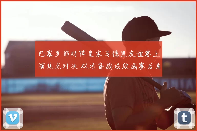 巴塞罗那对阵皇家马德里友谊赛上演焦点对决 双方备战成效成赛后看点