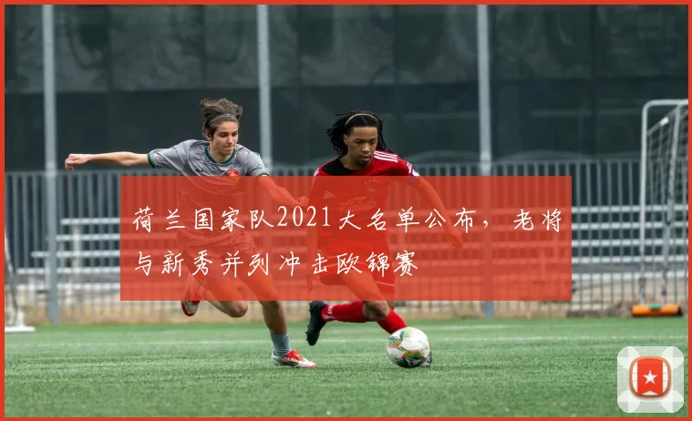 荷兰国家队2021大名单公布，老将与新秀并列冲击欧锦赛