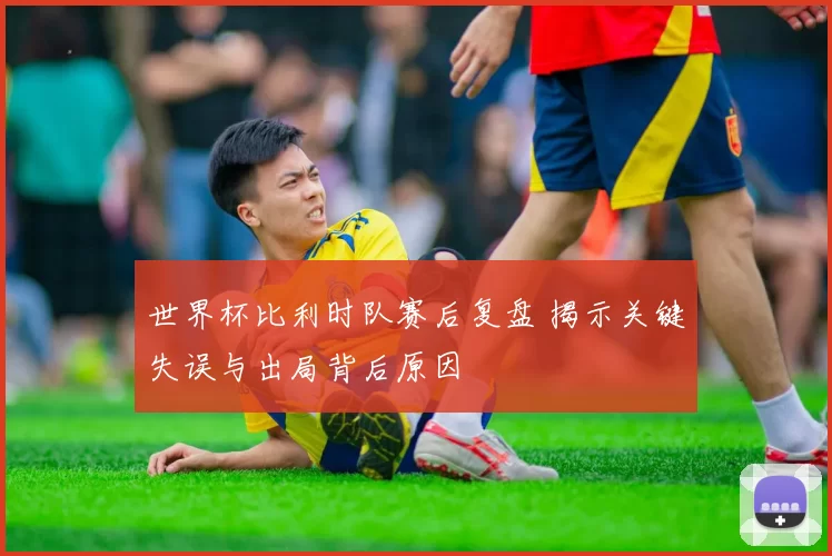 世界杯比利时队赛后复盘 揭示关键失误与出局背后原因