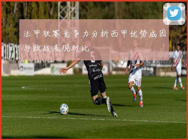 法甲联赛竞争力分析西甲优势成因与欧战表现对比