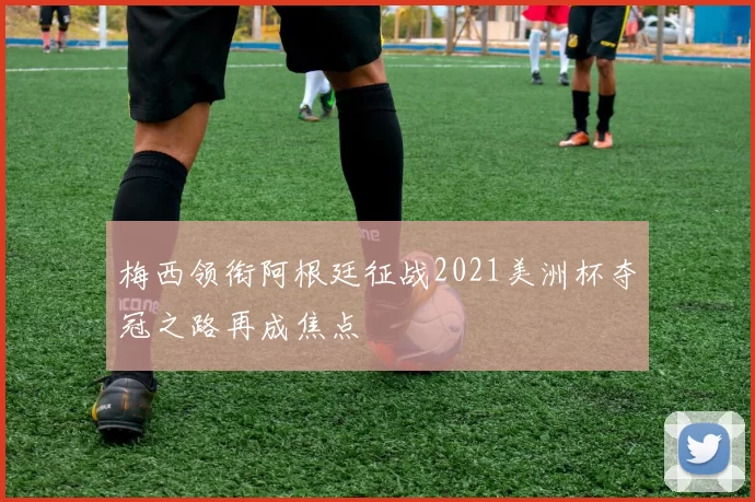 梅西领衔阿根廷征战2021美洲杯夺冠之路再成焦点