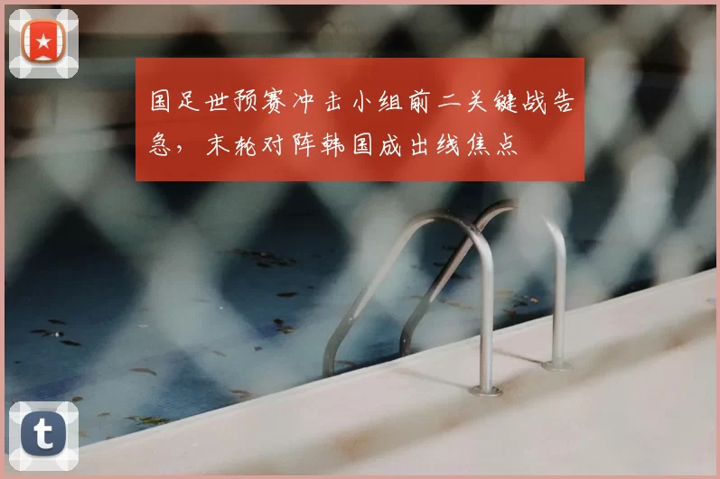 国足世预赛冲击小组前二关键战告急，末轮对阵韩国成出线焦点