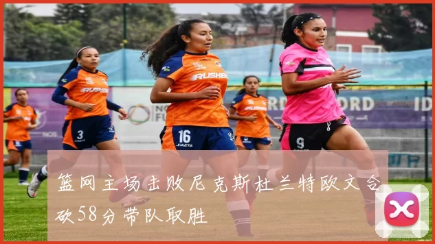 篮网主场击败尼克斯杜兰特欧文合砍58分带队取胜