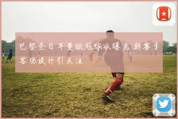 巴黎圣日耳曼欧冠球衣曝光 新赛季客场设计引关注