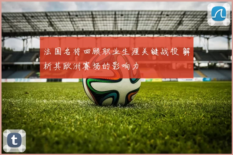 法国名将回顾职业生涯关键战役 解析其欧洲赛场的影响力