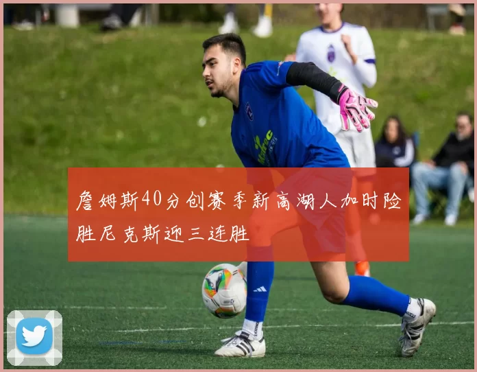 詹姆斯40分创赛季新高湖人加时险胜尼克斯迎三连胜