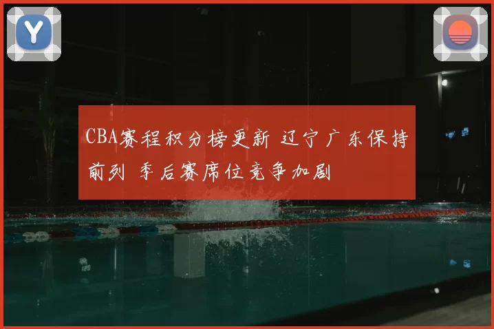 CBA赛程积分榜更新 辽宁广东保持前列 季后赛席位竞争加剧