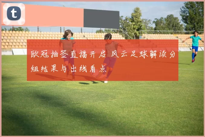 欧冠抽签直播开启 风云足球解读分组结果与出线看点