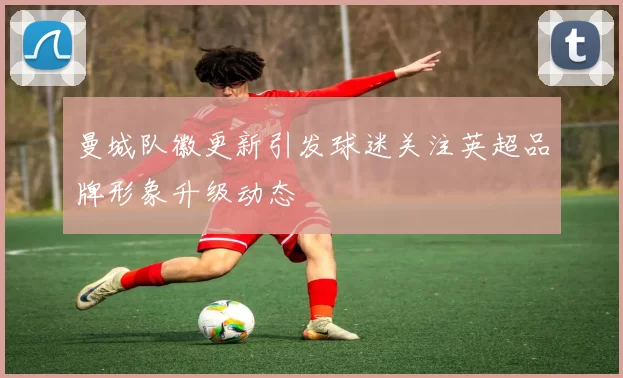 曼城队徽更新引发球迷关注英超品牌形象升级动态