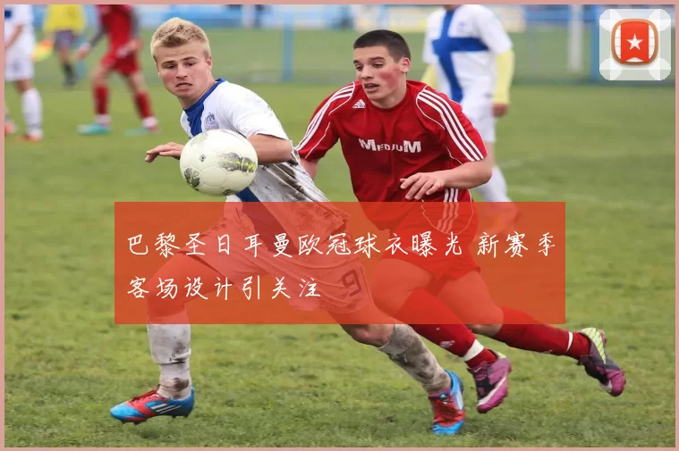 巴黎圣日耳曼欧冠球衣曝光 新赛季客场设计引关注