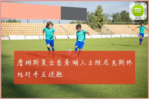 詹姆斯复出首秀湖人击败尼克斯终结对手五连胜