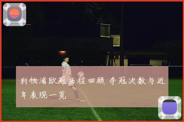 利物浦欧冠历程回顾 夺冠次数与近年表现一览