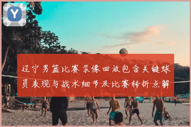 辽宁男篮比赛录像回放包含关键球员表现与战术细节及比赛转折点解析