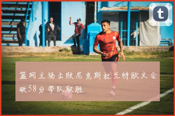 篮网主场击败尼克斯杜兰特欧文合砍58分带队取胜