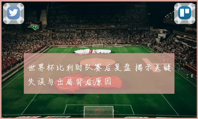 世界杯比利时队赛后复盘 揭示关键失误与出局背后原因