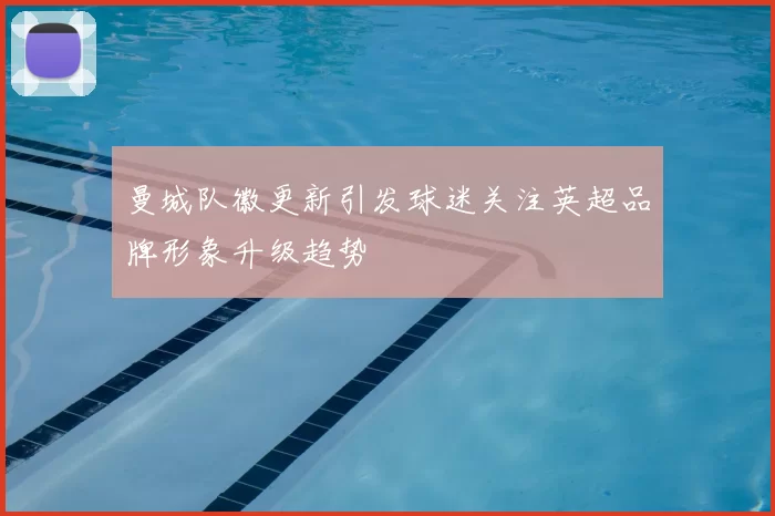 曼城队徽更新引发球迷关注英超品牌形象升级趋势