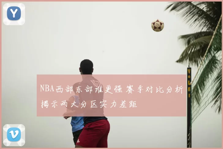 NBA西部东部谁更强 赛季对比分析揭示两大分区实力差距