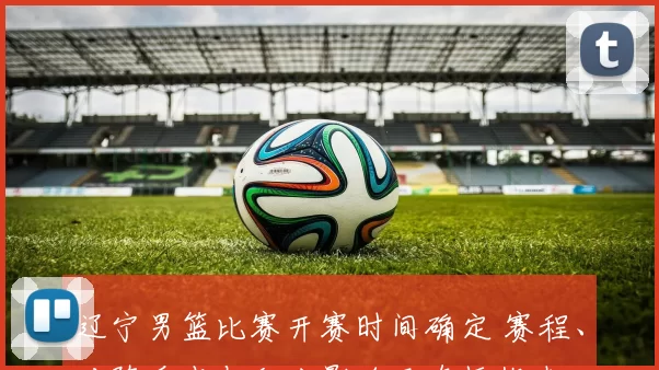 辽宁男篮比赛开赛时间确定 赛程、对阵看点与积分影响及直播指南