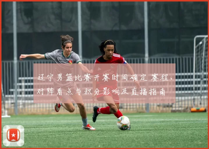 辽宁男篮比赛开赛时间确定 赛程、对阵看点与积分影响及直播指南