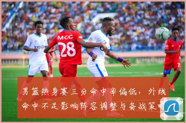 男篮热身赛三分命中率偏低，外线命中不足影响阵容调整与备战策略