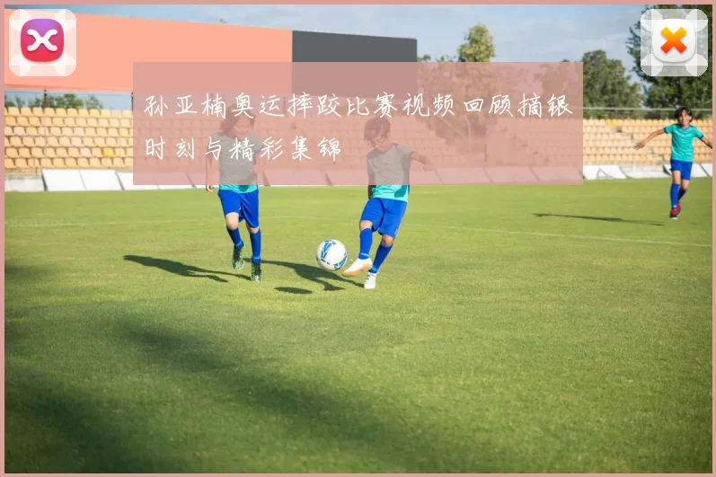 孙亚楠奥运摔跤比赛视频回顾摘银时刻与精彩集锦