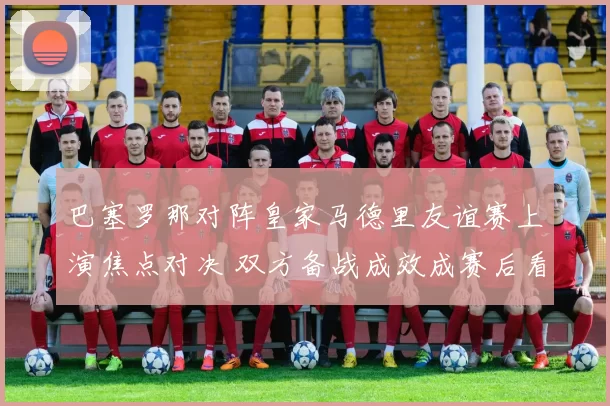 巴塞罗那对阵皇家马德里友谊赛上演焦点对决 双方备战成效成赛后看点