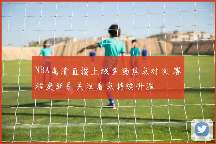 NBA高清直播上线多场焦点对决 赛程更新引关注看点持续升温