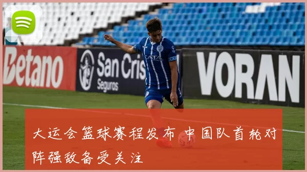 大运会篮球赛程发布 中国队首轮对阵强敌备受关注