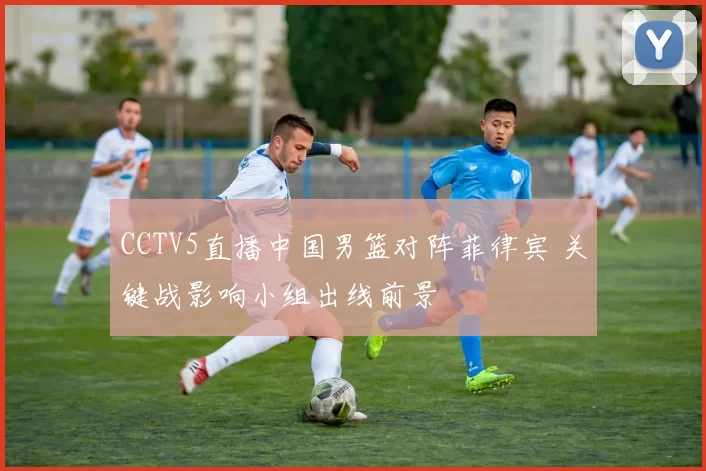 CCTV5直播中国男篮对阵菲律宾 关键战影响小组出线前景