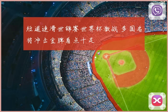 短道速滑世锦赛世界杯激战 多国名将冲击金牌看点十足