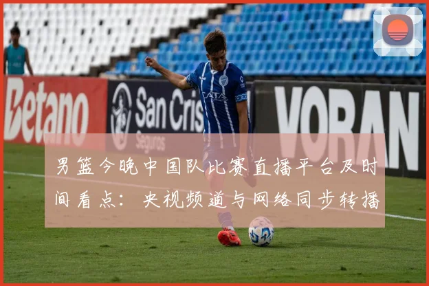 男篮今晚中国队比赛直播平台及时间看点：央视频道与网络同步转播