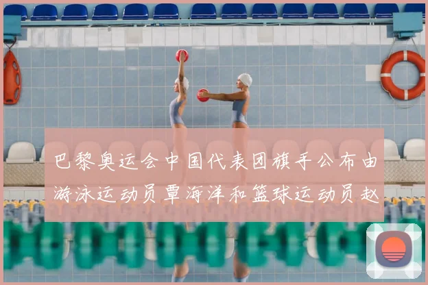 巴黎奥运会中国代表团旗手公布由游泳运动员覃海洋和篮球运动员赵继伟共同担任