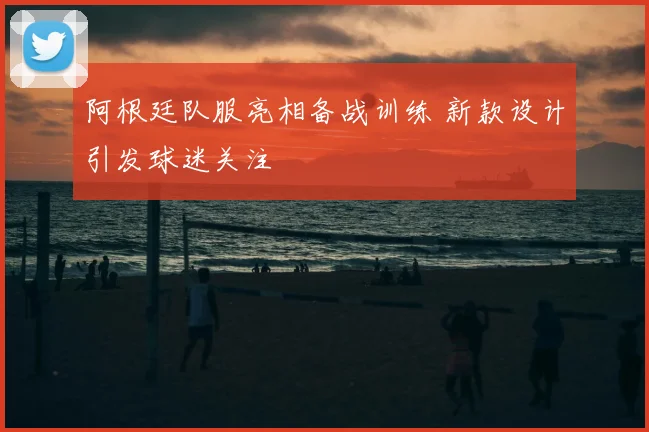 阿根廷队服亮相备战训练 新款设计引发球迷关注