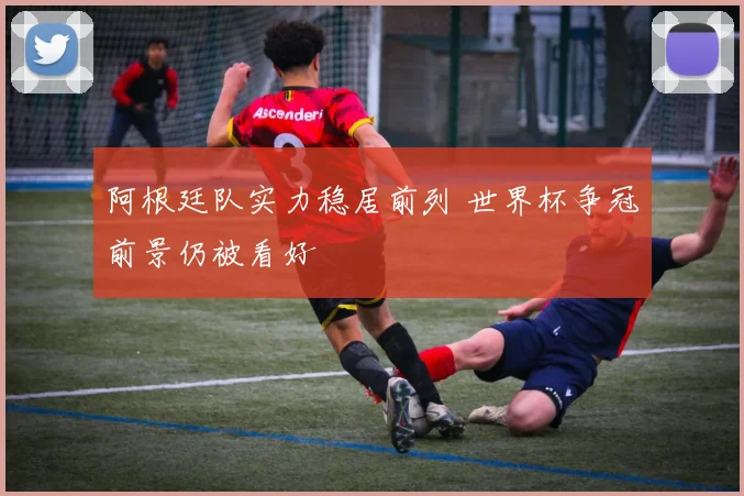 阿根廷队实力稳居前列 世界杯争冠前景仍被看好