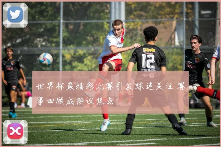 世界杯最精彩比赛引发球迷关注 赛事回顾成热议焦点