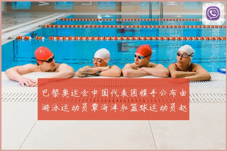 巴黎奥运会中国代表团旗手公布由游泳运动员覃海洋和篮球运动员赵继伟共同担任