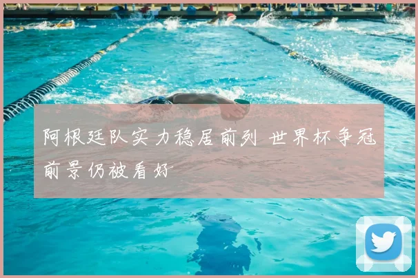 阿根廷队实力稳居前列 世界杯争冠前景仍被看好