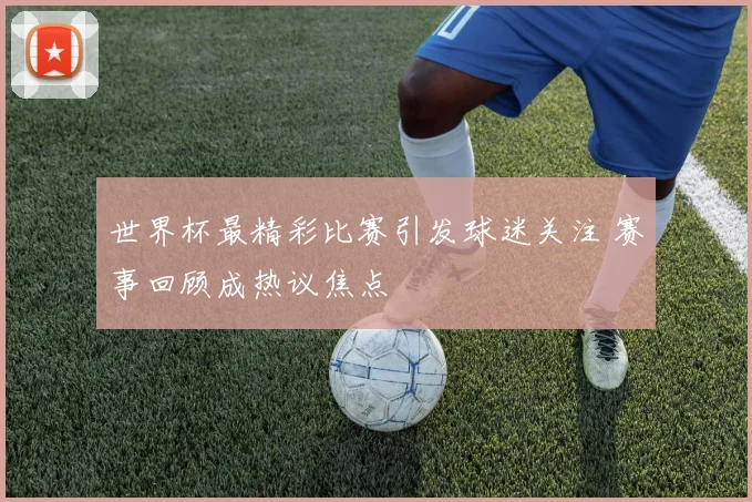世界杯最精彩比赛引发球迷关注 赛事回顾成热议焦点