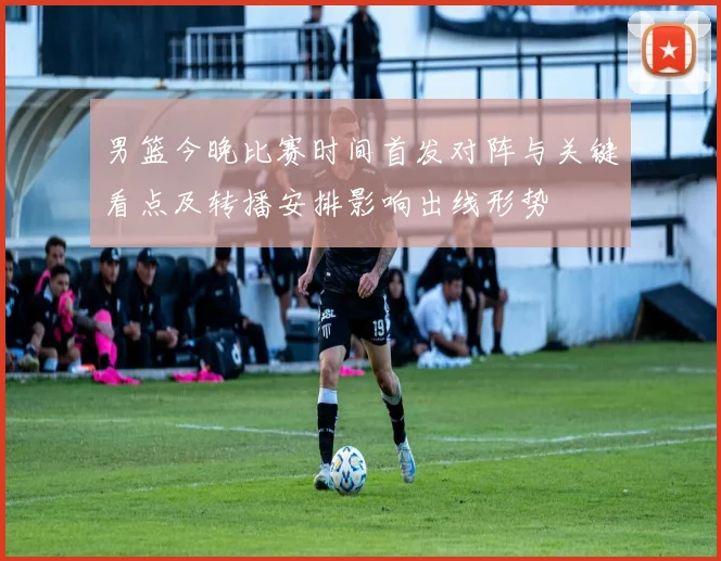 男篮今晚比赛时间首发对阵与关键看点及转播安排影响出线形势
