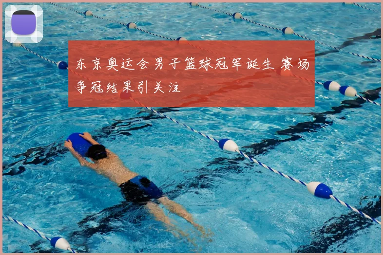 东京奥运会男子篮球冠军诞生 赛场争冠结果引关注