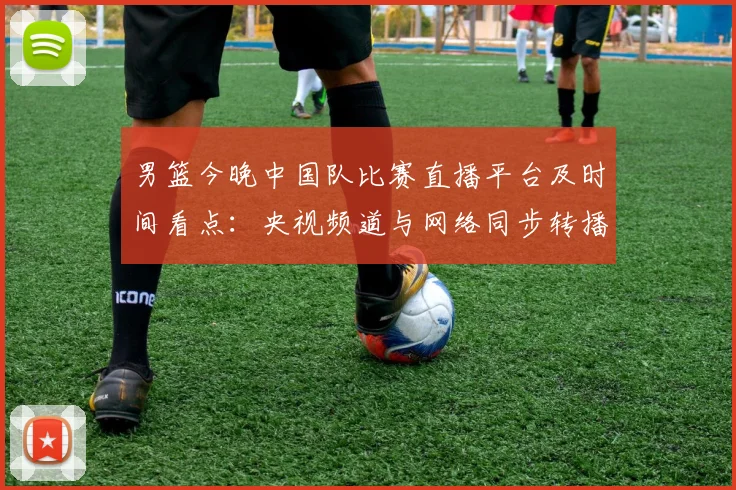 男篮今晚中国队比赛直播平台及时间看点：央视频道与网络同步转播