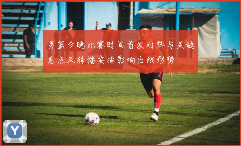男篮今晚比赛时间首发对阵与关键看点及转播安排影响出线形势