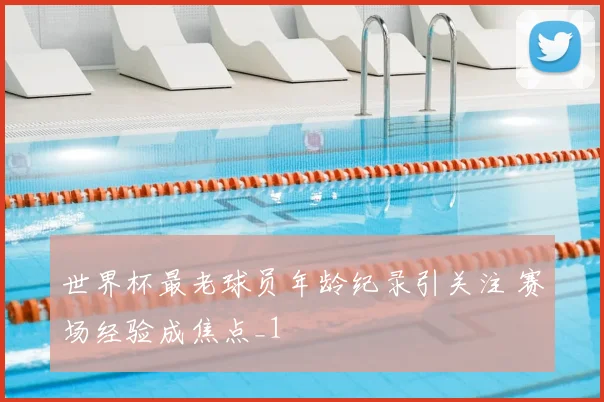 世界杯最老球员年龄纪录引关注 赛场经验成焦点_1